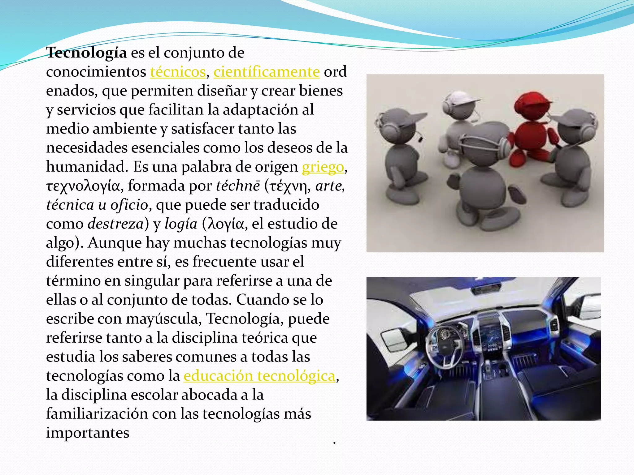 .
Tecnología es el conjunto de
conocimientos técnicos, científicamente ord
enados, que permiten diseñar y crear bienes
y servicios que facilitan la adaptación al
medio ambiente y satisfacer tanto las
necesidades esenciales como los deseos de la
humanidad. Es una palabra de origen griego,
τεχνολογία, formada por téchnē (τέχνη, arte,
técnica u oficio, que puede ser traducido
como destreza) y logía (λογία, el estudio de
algo). Aunque hay muchas tecnologías muy
diferentes entre sí, es frecuente usar el
término en singular para referirse a una de
ellas o al conjunto de todas. Cuando se lo
escribe con mayúscula, Tecnología, puede
referirse tanto a la disciplina teórica que
estudia los saberes comunes a todas las
tecnologías como la educación tecnológica,
la disciplina escolar abocada a la
familiarización con las tecnologías más
importantes
 