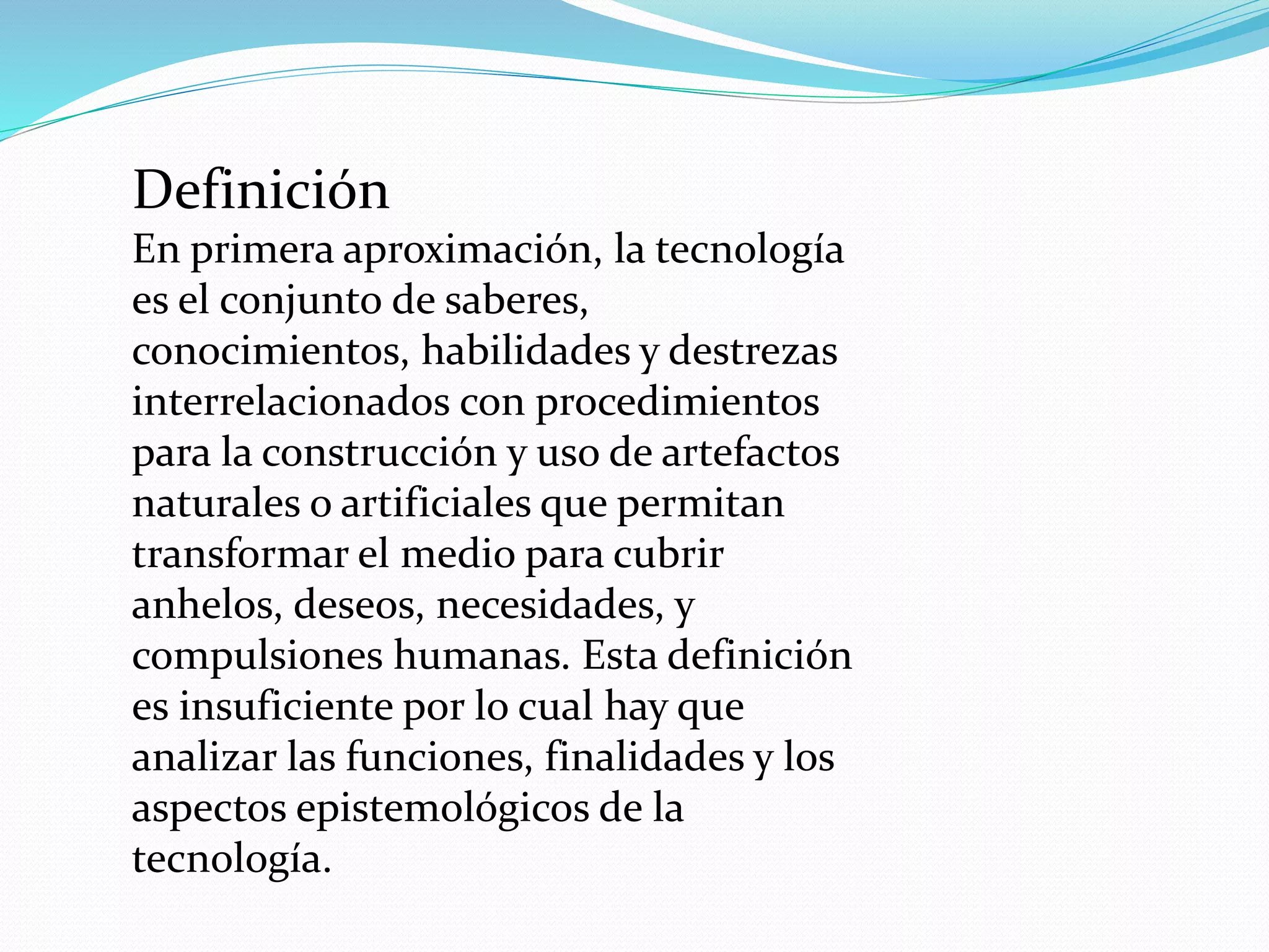 Definición
En primera aproximación, la tecnología
es el conjunto de saberes,
conocimientos, habilidades y destrezas
interrelacionados con procedimientos
para la construcción y uso de artefactos
naturales o artificiales que permitan
transformar el medio para cubrir
anhelos, deseos, necesidades, y
compulsiones humanas. Esta definición
es insuficiente por lo cual hay que
analizar las funciones, finalidades y los
aspectos epistemológicos de la
tecnología.
 