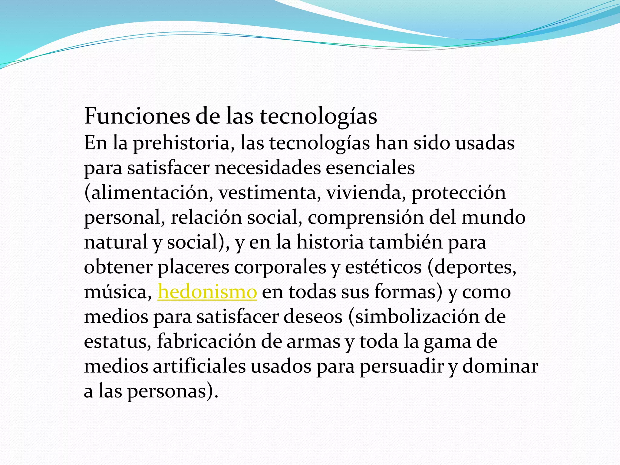 Funciones de las tecnologías
En la prehistoria, las tecnologías han sido usadas
para satisfacer necesidades esenciales
(alimentación, vestimenta, vivienda, protección
personal, relación social, comprensión del mundo
natural y social), y en la historia también para
obtener placeres corporales y estéticos (deportes,
música, hedonismo en todas sus formas) y como
medios para satisfacer deseos (simbolización de
estatus, fabricación de armas y toda la gama de
medios artificiales usados para persuadir y dominar
a las personas).
 