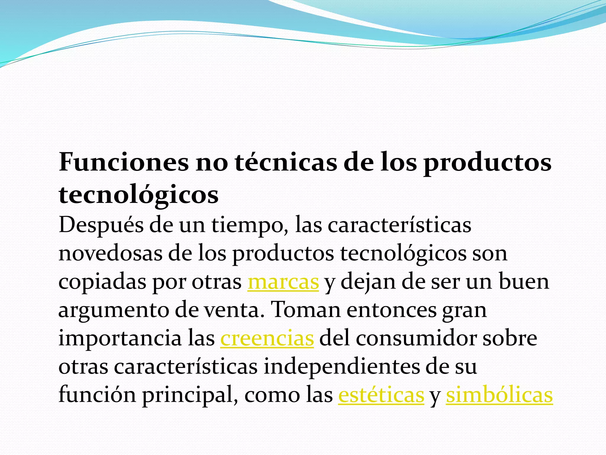 Funciones no técnicas de los productos
tecnológicos
Después de un tiempo, las características
novedosas de los productos tecnológicos son
copiadas por otras marcas y dejan de ser un buen
argumento de venta. Toman entonces gran
importancia las creencias del consumidor sobre
otras características independientes de su
función principal, como las estéticas y simbólicas
 