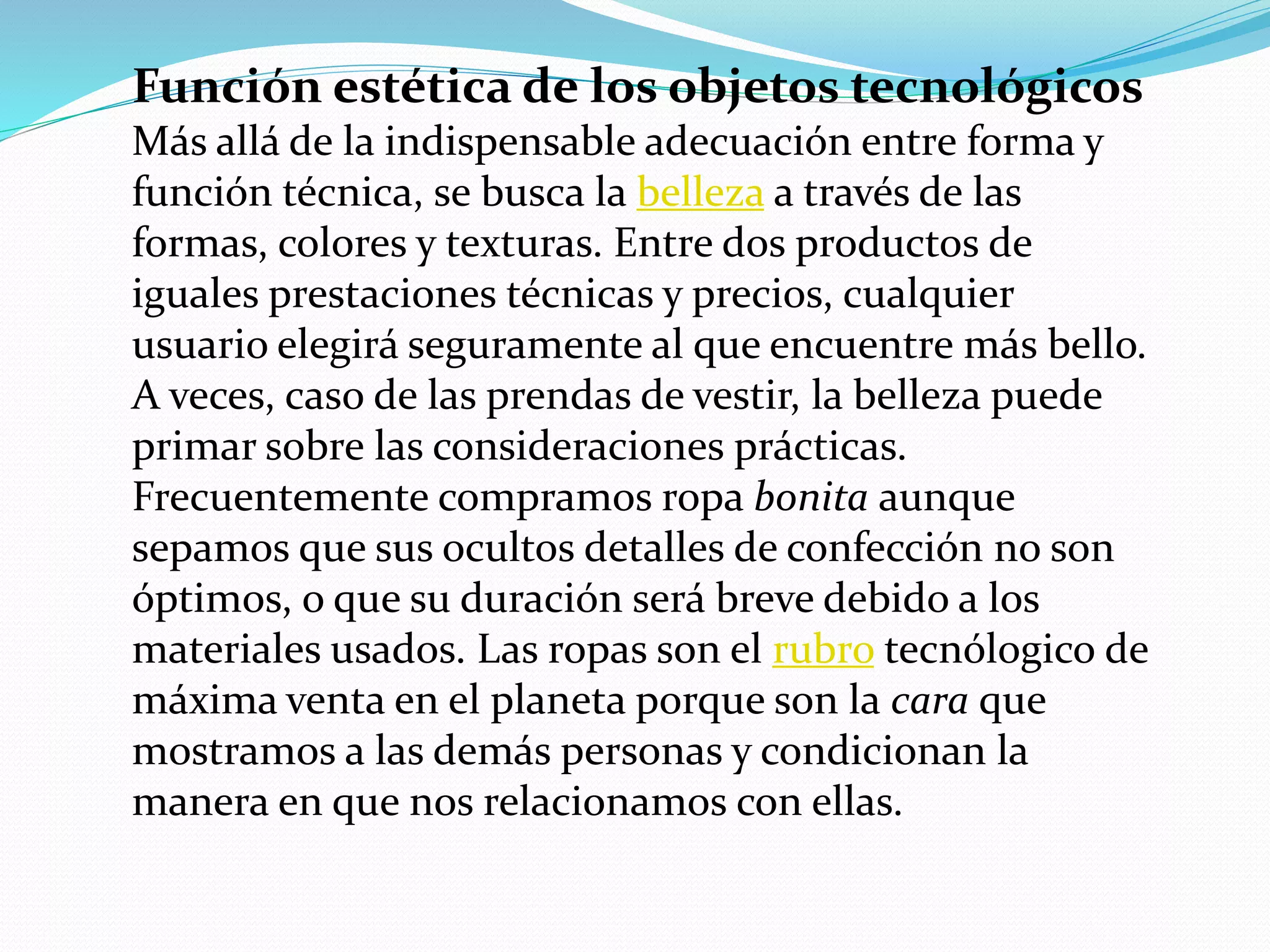 Función estética de los objetos tecnológicos
Más allá de la indispensable adecuación entre forma y
función técnica, se busca la belleza a través de las
formas, colores y texturas. Entre dos productos de
iguales prestaciones técnicas y precios, cualquier
usuario elegirá seguramente al que encuentre más bello.
A veces, caso de las prendas de vestir, la belleza puede
primar sobre las consideraciones prácticas.
Frecuentemente compramos ropa bonita aunque
sepamos que sus ocultos detalles de confección no son
óptimos, o que su duración será breve debido a los
materiales usados. Las ropas son el rubro tecnólogico de
máxima venta en el planeta porque son la cara que
mostramos a las demás personas y condicionan la
manera en que nos relacionamos con ellas.
 