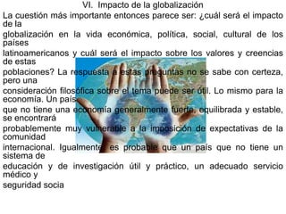 VI. Impacto de la globalización
La cuestión más importante entonces parece ser: ¿cuál será el impacto
de la
globalización en la vida económica, política, social, cultural de los
países
latinoamericanos y cuál será el impacto sobre los valores y creencias
de estas
poblaciones? La respuesta a estas preguntas no se sabe con certeza,
pero una
consideración filosófica sobre el tema puede ser útil. Lo mismo para la
economía. Un país
que no tiene una economía generalmente fuerte, equilibrada y estable,
se encontrará
probablemente muy vulnerable a la imposición de expectativas de la
comunidad
internacional. Igualmente, es probable que un país que no tiene un
sistema de
educación y de investigación útil y práctico, un adecuado servicio
médico y
seguridad socia
 