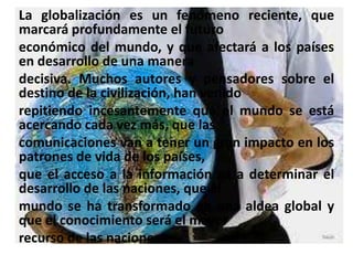 La globalización es un fenómeno reciente, que
marcará profundamente el futuro
económico del mundo, y que afectará a los países
en desarrollo de una manera
decisiva. Muchos autores y pensadores sobre el
destino de la civilización, han venido
repitiendo incesantemente que el mundo se está
acercando cada vez más, que las
comunicaciones van a tener un gran impacto en los
patrones de vida de los países,
que el acceso a la información va a determinar el
desarrollo de las naciones, que el
mundo se ha transformado en una aldea global y
que el conocimiento será el mayor
recurso de las naciones.
 