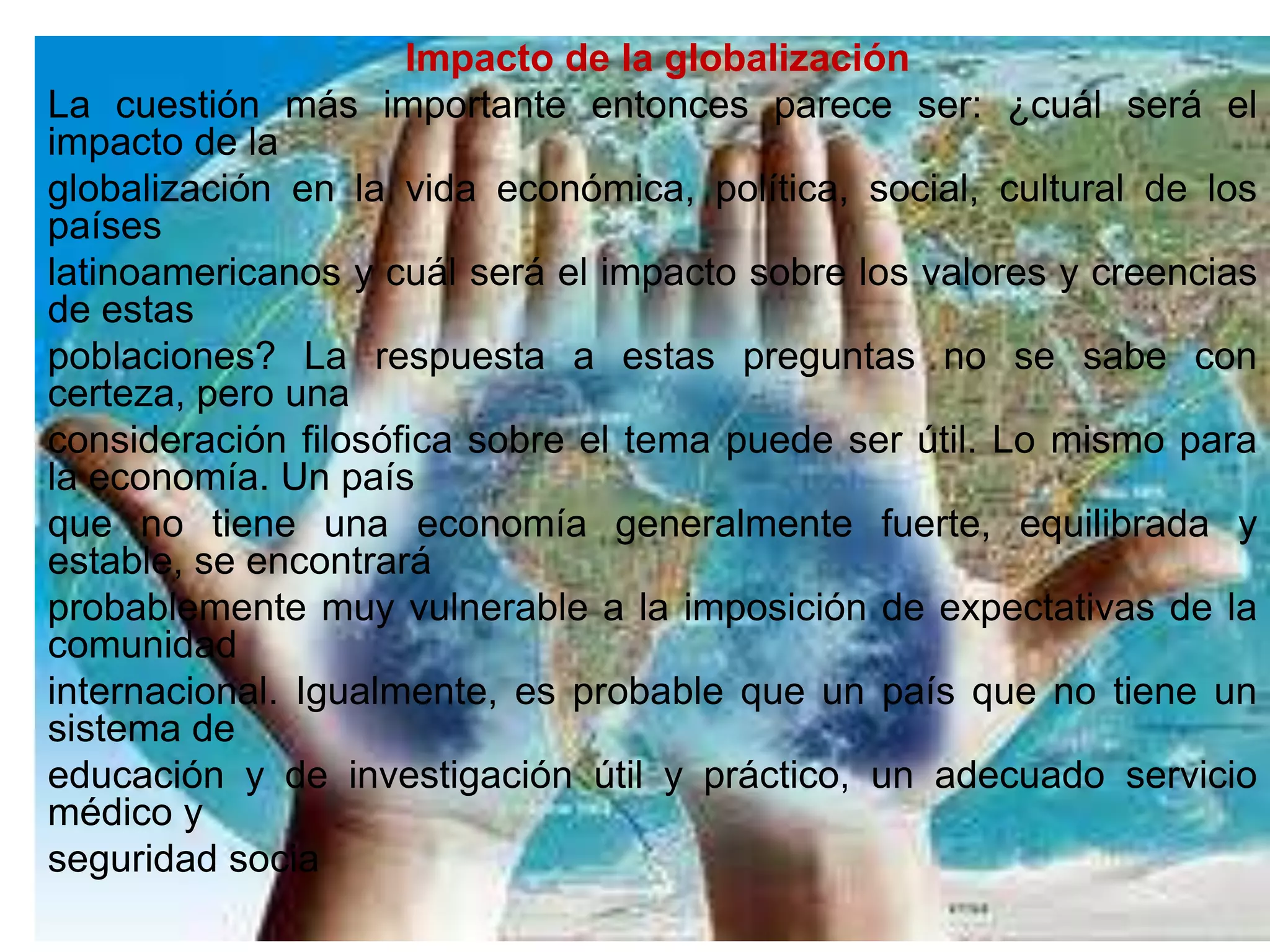 Impacto de la globalización
La cuestión más importante entonces parece ser: ¿cuál será el
impacto de la
globalización en la vida económica, política, social, cultural de los
países
latinoamericanos y cuál será el impacto sobre los valores y creencias
de estas
poblaciones? La respuesta a estas preguntas no se sabe con
certeza, pero una
consideración filosófica sobre el tema puede ser útil. Lo mismo para
la economía. Un país
que no tiene una economía generalmente fuerte, equilibrada y
estable, se encontrará
probablemente muy vulnerable a la imposición de expectativas de la
comunidad
internacional. Igualmente, es probable que un país que no tiene un
sistema de
educación y de investigación útil y práctico, un adecuado servicio
médico y
seguridad socia
 