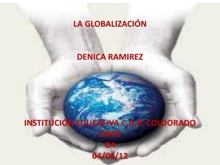 LA GLOBALIZACIÓN


           DENICA RAMIREZ




INSTITUCIÓN EDUCATIVA C.D.R. COLDORADO
                 ONCE
                  O4
               04/06/12
 