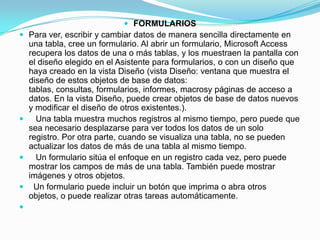 FORMULARIOSPara ver, escribir y cambiar datos de manera sencilla directamente en una tabla, cree un formulario. Al abrir un formulario, Microsoft Access recupera los datos de una o más tablas, y los muestraen la pantalla con el diseño elegido en el Asistente para formularios, o con un diseño que haya creado en la vista Diseño (vista Diseño: ventana que muestra el diseño de estos objetos de base de datos: tablas, consultas, formularios, informes, macrosy páginas de acceso a datos. En la vista Diseño, puede crear objetos de base de datos nuevos y modificar el diseño de otros existentes.).   Una tabla muestra muchos registros al mismo tiempo, pero puede que sea necesario desplazarse para ver todos los datos de un solo registro. Por otra parte, cuando se visualiza una tabla, no se pueden actualizar los datos de más de una tabla al mismo tiempo.   Un formulario sitúa el enfoque en un registro cada vez, pero puede mostrar los campos de más de una tabla. También puede mostrar imágenes y otros objetos.  Un formulario puede incluir un botón que imprima o abra otros objetos, o puede realizar otras tareas automáticamente. 