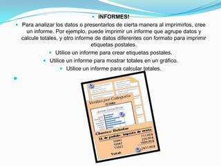 INFORMES!Para analizar los datos o presentarlos de cierta manera al imprimirlos, cree un informe. Por ejemplo, puede imprimir un informe que agrupe datos y calcule totales, y otro informe de datos diferentes con formato para imprimir etiquetas postales.Utilice un informe para crear etiquetas postales. Utilice un informe para mostrar totales en un gráfico. Utilice un informe para calcular totales.  