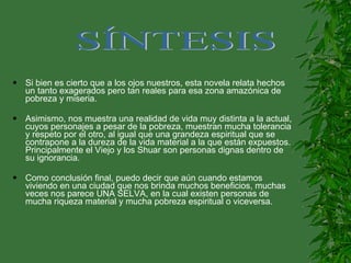 Si bien es cierto que a los ojos nuestros, esta novela relata hechos un tanto exagerados pero tan reales para esa zona amazónica de pobreza y miseria.  Asimismo, nos muestra una realidad de vida muy distinta a la actual, cuyos personajes a pesar de la pobreza, muestran mucha tolerancia y respeto por el otro, al igual que una grandeza espiritual que se contrapone a la dureza de la vida material a la que están expuestos.  Principalmente el Viejo y los Shuar son personas dignas dentro de su ignorancia. Como conclusión final, puedo decir que aún cuando estamos viviendo en una ciudad que nos brinda muchos beneficios, muchas veces nos parece UNA SELVA, en la cual existen personas de mucha riqueza material y mucha pobreza espiritual o viceversa.  SÍNTESIS 