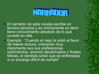 El narrador de esta novela escribe en tercera persona y es omnisciente es decir tiene conocimiento absoluto de lo que sucede en ella. Ejemplo:  “Cuando el viejo le pidió el favor de traerle lectura, indicando muy claramente sus sus preferencias, sufrimientos, amores desdichados y finales felices, el dentista sintió que se enfrentaba a un encargo difícil de cumplir” NARRADOR 