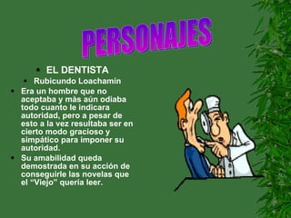 EL DENTISTA Rubicundo Loachamín Era un hombre que no aceptaba y màs aún odiaba todo cuanto le indicara autoridad, pero a pesar de esto a la vez resultaba ser en cierto modo gracioso y simpático para imponer su autoridad. Su amabilidad queda demostrada en su acción de conseguirle las novelas que el “Viejo” quería leer. PERSONAJES                     