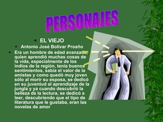 EL VIEJO Antonio José Bolívar Proaño Era un hombre de edad avanzada, quien aprendió muchas cosas de la vida, especialmente de los indios de la región, tenía buenos sentimientos, sabía el valor de la amistas y como quedó muy joven sólo al morir su esposa, se dedicó en su juventud al aprendizaje de la jungla y ya cuando descubrió la belleza de la lectura, se dedicó a leer, descubriendo que el tipo de literatura que le gustaba, eran las novelas de amor PERSONAJES                     