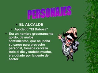 EL ALCALDE Apodado “El Babosa” Era un hombre groseramente gordo, de malos sentimientos, que ocupaba su cargo para provecho personal, tomaba cerveza todo el día y sudaba mucho, era odiado por la gente del sector. PERSONAJES                     