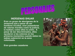 INDÍGENAS SHUAR Eran un grupo de aborígenes de la amazonía que a pesar de ser hombres incultos, eran poseedores de valores morales como la justicia, la lealtad y entre ellos la unión.  A pesar de ser discriminados, ellos ayudaron a los colonos en los primeros momentos cuando éstos no sabían sobrevivir en la zona colonizada. Eran grandes cazadores PERSONAJES                     