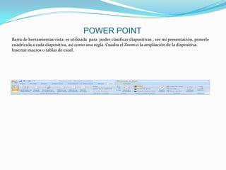 POWER POINT
Barra de herramientas vista: es utilizada para poder clasificar diapositivas , ver mi presentación, ponerle
cuadricula a cada diapositiva, así como una regla. Cuadra el Zoom o la ampliación de la dispositiva.
Insertar macros o tablas de excel.
 