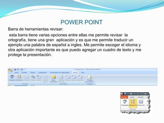 POWER POINT
Barra de herramientas revisar:
esta barra tiene varias opciones entre ellas me permite revisar la
ortografía, tiene una gran aplicación y es que me permite traducir un
ejemplo una palabra de español a ingles. Me permite escoger el idioma y
otra aplicación importante es que puedo agregar un cuadro de texto y me
protege la presentación.
 