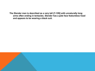 The Slender man is described as a very tall {7-15ft] with unnaturally long
arms often ending in tentacles. Slender has a p...