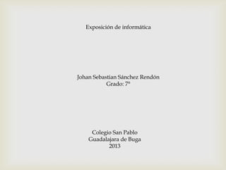 Exposición de informática
Johan Sebastian Sánchez Rendón
Grado: 7°
Colegio San Pablo
Guadalajara de Buga
2013
 