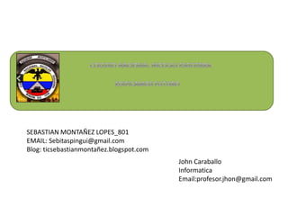 SEBASTIAN MONTAÑEZ LOPES_801
EMAIL: Sebitaspingui@gmail.com
Blog: ticsebastianmontañez.blogspot.com

John Caraballo
Informatica
Email:profesor.jhon@gmail.com

 