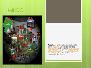 MINDO
Mindo es una región en el norte
del Ecuador y una de las dos
Parroquias del cantón San Miguel
de Los Bancos en la provincia de
Pichincha, a unos 80 km al
noroeste de Quito.
 