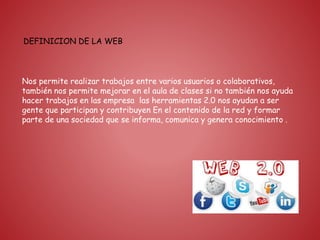 DEFINICION DE LA WEB
Nos permite realizar trabajos entre varios usuarios o colaborativos,
también nos permite mejorar en el aula de clases si no también nos ayuda
hacer trabajos en las empresa las herramientas 2.0 nos ayudan a ser
gente que participan y contribuyen En el contenido de la red y formar
parte de una sociedad que se informa, comunica y genera conocimiento .
 