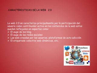 CARACTERISTICAS DE LA WEB 2.0
La web 2.0 se caracteriza principalmente por la participación del
usuario como contribuidor activo en los contenidos de la web estos
quedan reflejados en aspectos como:
 El auge de los blog
 El auge de las redes sociales
 Las web creadas por los usuarios, plataformas de auto adicción
 El etiquetado colectivo web dinámicas, etc.
 