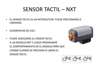 SENSOR TACTIL – NXT
• EL SENSOR TACTIL ES UN INTERRUPTOR: PUEDE PRECIONARSE O
LIBERARSE.
• SUGERENCIAS DE USO :
• PUEDE AGREGARSE AL SENSOR TACTIL
A UN MODELO NXT Y LUEGO PROGRAMAR
EL COMPORTAMIENTO DE EL MODELO PARA QUE
CAMBIE CUANDO SE PRECIONA O LIBERA EL
SENSOR TACTIL .