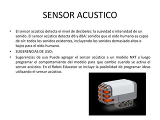 SENSOR ACUSTICO
• El sensor acústico detecta el nivel de decibeles: la suavidad o intensidad de un
sonido. El sensor acústico detecta dB y dBA: sonidos que el oído humano es capaz
de oír: todos los sonidos existentes, incluyendo los sonidos demasiado altos o
bajos para el oído humano.
• SUGERENCIAS DE USO:
• Sugerencias de uso Puede agregar el sensor acústico a un modelo NXT y luego
programar el comportamiento del modelo para que cambie cuando se activa el
sensor acústico. En el Robot Educator se incluye la posibilidad de programar ideas
utilizando el sensor acústico.
