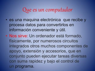 Que es un computador
• es una maquina electrónica que recibe y
procesa datos para convertirlos en
información conveniente y útil.
• Nos sirve: Un ordenador está formado,
físicamente, por numerosos circuitos
integrados otros muchos componentes de
apoyo, extensión y accesorios, que en
conjunto pueden ejecutar tareas diversas
con suma rapidez y bajo el control de
un programa.
 