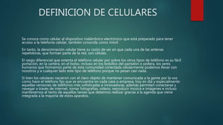 DEFINICION DE CELULARES
Se conoce como celular al dispositivo inalámbrico electrónico que está preparado para tener
acceso a la telefonía celular, también conocida como móvil.
En tanto, la denominación celular tiene su razón de ser en que cada una de las antenas
repetidoras, que forman parte de la red, son células.
El rasgo diferencial que ostenta el teléfono celular por sobre los otros tipos de teléfono es su fácil
portación, en la cartera, en el bolso, incluso en los bolsillos del pantalón o pollera, los seres
humanos que formamos parte de esta comunidad conectada celularmente podemos llevar con
nosotros y a cualquier lado este tipo de teléfono porque no pesan casi nada.
Si bien los celulares nacieron con el claro objeto de mantener comunicada a la gente por la voz
como hace el teléfono fijo que se encuentra en cada casa o empresa, hoy en día y especialmente
aquellas versiones de teléfonos más sofisticadas e innovadoras, además permiten conectarse y
navegar a través de internet, tomar fotografías, videos, reproducir música e imágenes e incluso
mantenernos al tanto de aquellas tareas que debemos realizar gracias a la agenda que viene
integrada a la mayoría de estos aparatos.
 