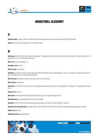 Glossary
BasketballBasketballBasketballBasketball GlossaryGlossaryGlossaryGlossary
A
Advance step: A step in which the defender's lead foot steps toward their man, and her back foot slides forward.
Assist: A pass thrown to a player who immediately scores.
B
Backcourt: The half of the court a team is defending. The opposite of the frontcourt. Also used to describe parts of a team: backcourt = all
guards (front court= all forwards and centers)
Back cut: See cuts, Backdoor cut
Backdoor cut: See cuts
Back screen: See Screens
Ball fake: A sudden movement by the player with the ball intended to cause the defender to move in one direction, allowing the passer to
pass in another direction. Also called "pass fake."
Ball reversal: Passing the ball from one side of the court to the other.
Ball screen: See Screens
Ball side: The half of the court (if the court is divided lengthwise) that the ball is on. Also called the "strong side." The opposite of the help
side.
Banana cut: See cuts
Bank shot: A shot that hits the backboard before hitting the rim or going through the net.
Baseball pass: A one-handed pass thrown like a baseball.
Baseline: The line that marks the playing boundary at each end of the court. Also called the "end line."
Baseline out-of-bounds play: The play used to return the ball to the court from outside the baseline along the opponent's basket.
Basket cut: See cuts.
Blindside screen: See Backscreen
 