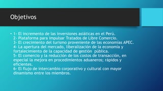 Objetivos
• 1- El incremento de las inversiones asiáticas en el Perú.
2- Plataforma para impulsar Tratados de Libre Comercio.
3- El crecimiento del turismo proveniente de las economías APEC.
4- La apertura del mercado, liberalización de la economía y
fortalecimiento de la capacidad de gestión pública.
5- El comercio y la reducción de los costos de transacción, en
especial la mejora en procedimientos aduaneros; rápidos y
eficientes.
6- El flujo de intercambio corporativo y cultural con mayor
dinamismo entre los miembros.
 