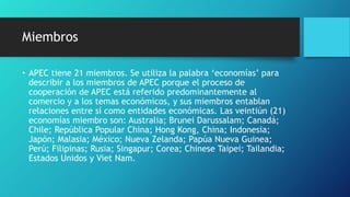Miembros
• APEC tiene 21 miembros. Se utiliza la palabra ‘economías’ para
describir a los miembros de APEC porque el proceso de
cooperación de APEC está referido predominantemente al
comercio y a los temas económicos, y sus miembros entablan
relaciones entre sí como entidades económicas. Las veintiún (21)
economías miembro son: Australia; Brunei Darussalam; Canadá;
Chile; República Popular China; Hong Kong, China; Indonesia;
Japón; Malasia; México; Nueva Zelanda; Papúa Nueva Guinea;
Perú; Filipinas; Rusia; Singapur; Corea; Chinese Taipei; Tailandia;
Estados Unidos y Viet Nam.
 