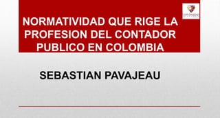 NORMATIVIDAD QUE RIGE LA
PROFESION DEL CONTADOR
PUBLICO EN COLOMBIA
SEBASTIAN PAVAJEAU
 