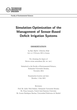 Faculty of Environmental Sciences
Simulation-Optimization of the
Management of Sensor-Based
Deficit Irrigation Systems
DISSERTATION
by Dipl.-Hydrol. Sebastian Kloß
born on 5 February 1982 in Leipzig
For obtaining the degree of
Doctor rerum naturalium (Dr. rer. nat.)
Submitted to the Faculty of Environmental Sciences,
Technische Universität Dresden,
November 2014
Examination location and date:
Dresden, 1 July 2015
Reviewers:
Prof. Dr. habil. Niels Schütze, Technische Universität Dresden
Dr. Franz Lennartz, United Arab Emirates University
Dr. Leonor Rodrı́guez Sinobas, Universidad Politécnica de Madrid
 