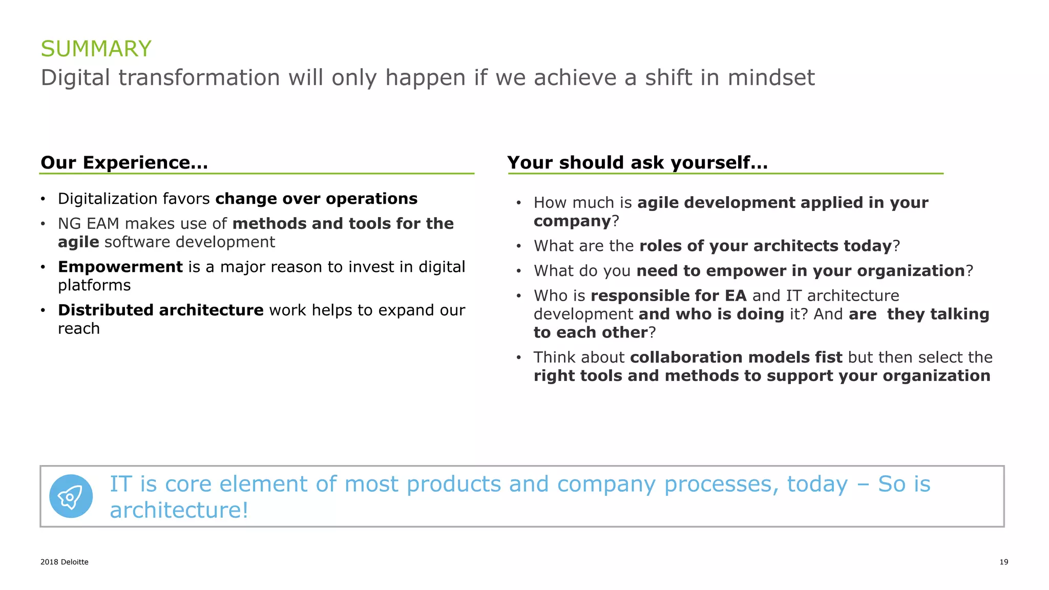 2018 Deloitte 19
Digital transformation will only happen if we achieve a shift in mindset
SUMMARY
• Digitalization favors change over operations
• NG EAM makes use of methods and tools for the
agile software development
• Empowerment is a major reason to invest in digital
platforms
• Distributed architecture work helps to expand our
reach
Your should ask yourself…
• How much is agile development applied in your
company?
• What are the roles of your architects today?
• What do you need to empower in your organization?
• Who is responsible for EA and IT architecture
development and who is doing it? And are they talking
to each other?
• Think about collaboration models fist but then select the
right tools and methods to support your organization
Our Experience…
IT is core element of most products and company processes, today – So is
architecture!
 