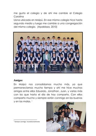 me gusto el colegio y de ahí me cambie al Colegio
Carolina
Llona ubicado en Maipú. En ese mismo colegio hice hasta
segundo medio y luego me cambie a una congregación
del mismo colegio. (Apablaza, 2010)




Amigos
En Maipú nos consolidamos mucho más, ya que
permanecíamos mucho tiempo y ahí me hice muchos
amigos entre ellos Eduardo, Jonathan, Juan, y varios más
con los que hasta el día de hoy comparto. Con ellos
comparto mucho y siempre están conmigo en las buenas
y en las malas. 1




1
    Siempre conmigo incondicionalmente
 
