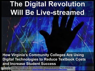 Unless otherwise noted, this work is licensed under a CC-BY-NC-SA license. Please attribute any
duplicate or derivative works to Richard Sebastian, Virginia Community College System.
The Digital Revolution
Will Be Live-streamed
How Virginia’s Community Colleges Are Using
Digital Technologies to Reduce Textbook Costs
and Increase Student Success
 