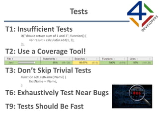 T1: Insufficient Tests
it("should return sum of 1 and 3", function() {
var result = calculator.add(1, 3);
});
T2: Use a Coverage Tool!
T3: Don’t Skip Trivial Tests
function setLastName(lName) {
firstName = lName;
}
T6: Exhaustively Test Near Bugs
T9: Tests Should Be Fast
Tests
 