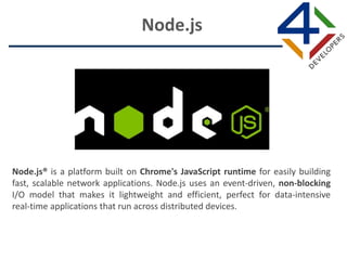 Node.js® is a platform built on Chrome's JavaScript runtime for easily building
fast, scalable network applications. Node.js uses an event-driven, non-blocking
I/O model that makes it lightweight and efficient, perfect for data-intensive
real-time applications that run across distributed devices.
Node.js
 