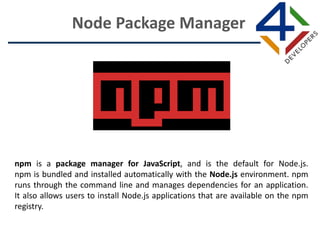 npm is a package manager for JavaScript, and is the default for Node.js.
npm is bundled and installed automatically with the Node.js environment. npm
runs through the command line and manages dependencies for an application.
It also allows users to install Node.js applications that are available on the npm
registry.
Node Package Manager
 