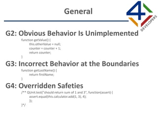 G2: Obvious Behavior Is Unimplemented
function getValue() {
this.otherValue = null;
counter = counter + 1;
return counter;
}
G3: Incorrect Behavior at the Boundaries
function getLastName() {
return firstName;
}
G4: Overridden Safeties
/** QUnit.test("should return sum of 1 and 3", function(assert) {
assert.equal(this.calculator.add(1, 3), 4);
});
}*/
General
 