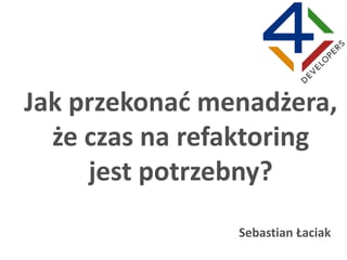 Jak przekonać menadżera,
że czas na refaktoring
jest potrzebny?
Sebastian Łaciak
 