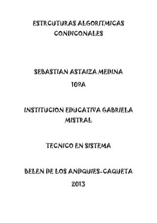 ESTRCUTURAS ALGORITMICAS
CONDICONALES
SEBASTIAN ASTAIZA MEDINA
10ºA
INSTITUCION EDUCATIVA GABRIELA
MISTRAL
TECNICO EN SISTEMA
BELEN DE LOS ANDQUIES-CAQUETA
2013
 