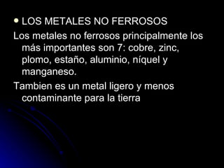 LOS METALES NO FERROSOS Los metales no ferrosos principalmente los más importantes son 7: cobre, zinc, plomo, estaño, aluminio, níquel y manganeso. Tambien es un metal ligero y menos contaminante para la tierra 