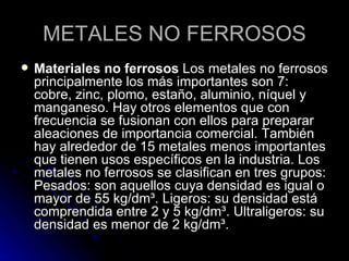 METALES NO FERROSOS Materiales no ferrosos  Los metales no ferrosos principalmente los más importantes son 7: cobre, zinc, plomo, estaño, aluminio, níquel y manganeso. Hay otros elementos que con frecuencia se fusionan con ellos para preparar aleaciones de importancia comercial. También hay alrededor de 15 metales menos importantes que tienen usos específicos en la industria. Los metales no ferrosos se clasifican en tres grupos: Pesados: son aquellos cuya densidad es igual o mayor de 55 kg/dm³. Ligeros: su densidad está comprendida entre 2 y 5 kg/dm³. Ultraligeros: su densidad es menor de 2 kg/dm³.  