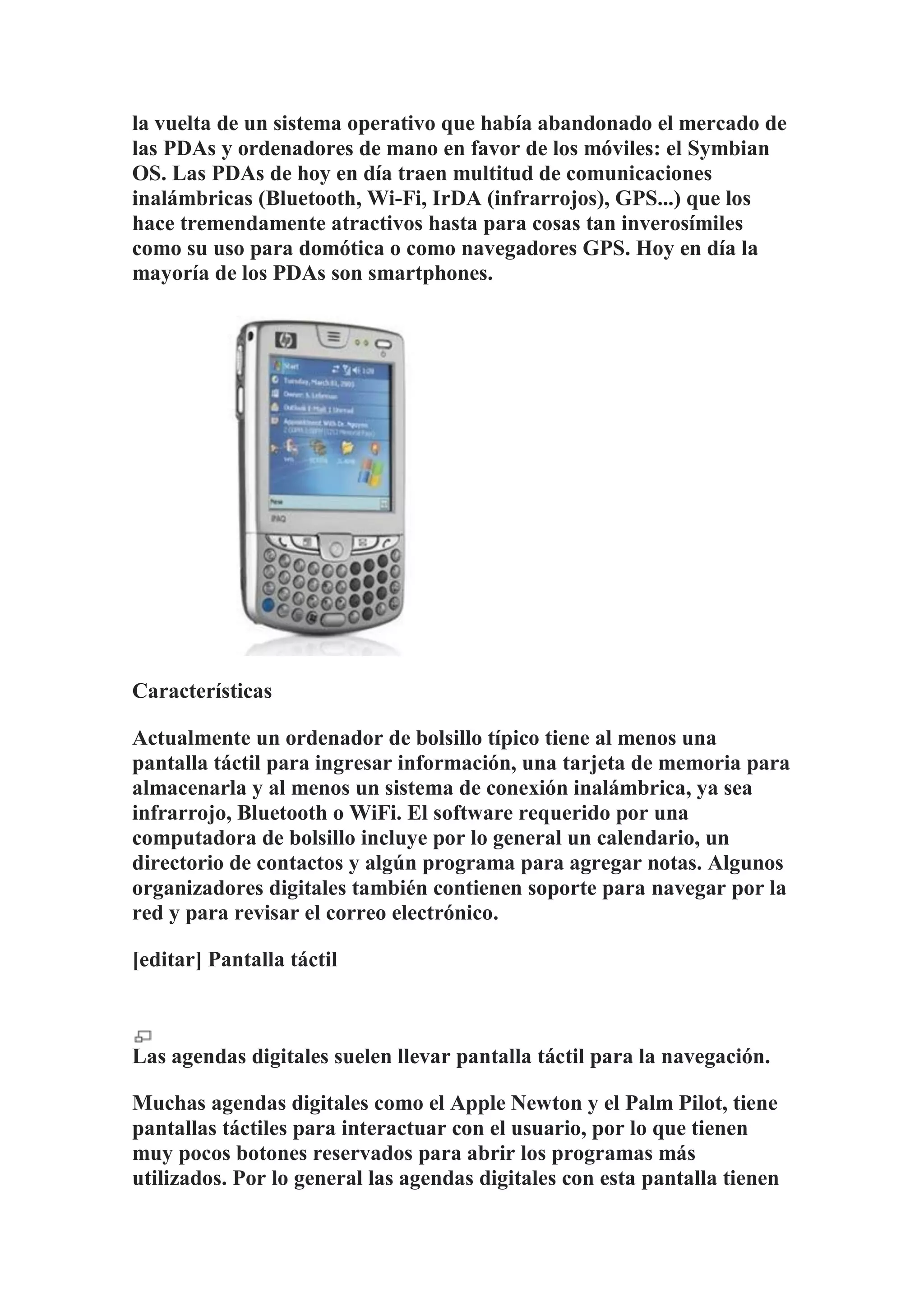 la vuelta de un sistema operativo que había abandonado el mercado de
las PDAs y ordenadores de mano en favor de los móviles: el Symbian
OS. Las PDAs de hoy en día traen multitud de comunicaciones
inalámbricas (Bluetooth, Wi-Fi, IrDA (infrarrojos), GPS...) que los
hace tremendamente atractivos hasta para cosas tan inverosímiles
como su uso para domótica o como navegadores GPS. Hoy en día la
mayoría de los PDAs son smartphones.




Características

Actualmente un ordenador de bolsillo típico tiene al menos una
pantalla táctil para ingresar información, una tarjeta de memoria para
almacenarla y al menos un sistema de conexión inalámbrica, ya sea
infrarrojo, Bluetooth o WiFi. El software requerido por una
computadora de bolsillo incluye por lo general un calendario, un
directorio de contactos y algún programa para agregar notas. Algunos
organizadores digitales también contienen soporte para navegar por la
red y para revisar el correo electrónico.

[editar] Pantalla táctil



Las agendas digitales suelen llevar pantalla táctil para la navegación.

Muchas agendas digitales como el Apple Newton y el Palm Pilot, tiene
pantallas táctiles para interactuar con el usuario, por lo que tienen
muy pocos botones reservados para abrir los programas más
utilizados. Por lo general las agendas digitales con esta pantalla tienen
 
