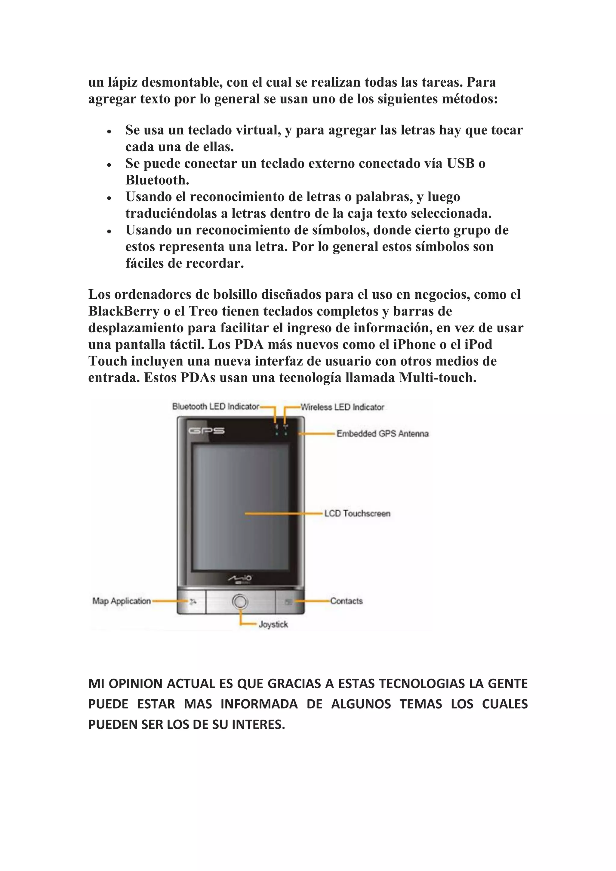 un lápiz desmontable, con el cual se realizan todas las tareas. Para
agregar texto por lo general se usan uno de los siguientes métodos:

      Se usa un teclado virtual, y para agregar las letras hay que tocar
       cada una de ellas.
      Se puede conectar un teclado externo conectado vía USB o
       Bluetooth.
      Usando el reconocimiento de letras o palabras, y luego
       traduciéndolas a letras dentro de la caja texto seleccionada.
      Usando un reconocimiento de símbolos, donde cierto grupo de
       estos representa una letra. Por lo general estos símbolos son
       fáciles de recordar.

Los ordenadores de bolsillo diseñados para el uso en negocios, como el
BlackBerry o el Treo tienen teclados completos y barras de
desplazamiento para facilitar el ingreso de información, en vez de usar
una pantalla táctil. Los PDA más nuevos como el iPhone o el iPod
Touch incluyen una nueva interfaz de usuario con otros medios de
entrada. Estos PDAs usan una tecnología llamada Multi-touch.




MI OPINION ACTUAL ES QUE GRACIAS A ESTAS TECNOLOGIAS LA GENTE
PUEDE ESTAR MAS INFORMADA DE ALGUNOS TEMAS LOS CUALES
PUEDEN SER LOS DE SU INTERES.
 