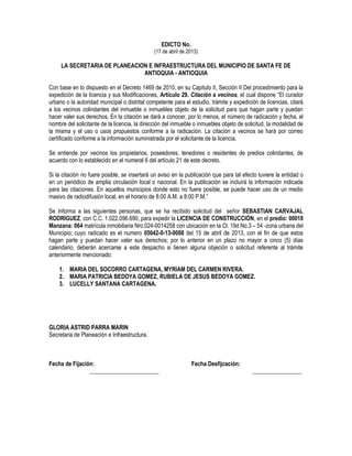 EDICTO No.
(17 de abril de 2013)
LA SECRETARIA DE PLANEACION E INFRAESTRUCTURA DEL MUNICIPIO DE SANTA FE DE
ANTIOQUIA - ANTIOQUIA
Con base en lo dispuesto en el Decreto 1469 de 2010, en su Capitulo II, Sección II Del procedimiento para la
expedición de la licencia y sus Modificaciones, Artículo 29. Citación a vecinos, el cual dispone “El curador
urbano o la autoridad municipal o distrital competente para el estudio, trámite y expedición de licencias, citará
a los vecinos colindantes del inmueble o inmuebles objeto de la solicitud para que hagan parte y puedan
hacer valer sus derechos. En la citación se dará a conocer, por lo menos, el número de radicación y fecha, el
nombre del solicitante de la licencia, la dirección del inmueble o inmuebles objeto de solicitud, la modalidad de
la misma y el uso o usos propuestos conforme a la radicación. La citación a vecinos se hará por correo
certificado conforme a la información suministrada por el solicitante de la licencia.
Se entiende por vecinos los propietarios, poseedores, tenedores o residentes de predios colindantes, de
acuerdo con lo establecido en el numeral 6 del artículo 21 de este decreto.
Si la citación no fuere posible, se insertará un aviso en la publicación que para tal efecto tuviere la entidad o
en un periódico de amplia circulación local o nacional. En la publicación se incluirá la información indicada
para las citaciones. En aquellos municipios donde esto no fuere posible, se puede hacer uso de un medio
masivo de radiodifusión local, en el horario de 8:00 A.M. a 8:00 P.M.”
Se Informa a las siguientes personas, que se ha recibido solicitud del señor SEBASTIAN CARVAJAL
RODRIGUEZ, con C.C. 1.022.096.690, para expedir la LICENCIA DE CONSTRUCCIÓN, en el predio: 00018
Manzana: 064 matrícula inmobiliaria Nro.024-0014258 con ubicación en la Cl. 19d No.3 – 54 -zona urbana del
Municipio; cuyo radicado es el numero 05042-0-13-0088 del 15 de abril de 2013, con el fin de que estos
hagan parte y puedan hacer valer sus derechos; por lo anterior en un plazo no mayor a cinco (5) días
calendario, deberán acercarse a este despacho si tienen alguna objeción o solicitud referente al trámite
anteriormente mencionado:
1. MARIA DEL SOCORRO CARTAGENA, MYRIAM DEL CARMEN RIVERA.
2. MARIA PATRICIA BEDOYA GOMEZ, RUBIELA DE JESUS BEDOYA GOMEZ.
3. LUCELLY SANTANA CARTAGENA.
GLORIA ASTRID PARRA MARIN
Secretaria de Planeación e Infraestructura.
Fecha de Fijación: Fecha Desfijcación:
________________________ _________________
 