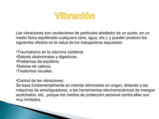 Las vibraciones son oscilaciones de partículas alrededor de un punto, en un 
medio físico equilibrado cualquiera (aire, agua, etc.), y pueden producir los 
siguientes efectos en la salud de los trabajadores expuestos: 
•Traumatismo en la columna vertebral. 
•Dolores abdominales y digestivos. 
•Problemas de equilibrio. 
•Dolores de cabeza. 
•Trastornos visuales. 
•Control de las vibraciones: 
Se basa fundamentalmente en intentar eliminarlas en origen, dotando a las 
máquinas de amortiguadores, a las herramientas electromecánicas de mangos 
acolchados, etc., porque los medios de protección personal contra ellas son 
muy limitados. 
 