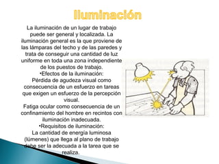 La iluminación de un lugar de trabajo 
puede ser general y localizada. La 
iluminación general es la que proviene de 
las lámparas del techo y de las paredes y 
trata de conseguir una cantidad de luz 
uniforme en toda una zona independiente 
de los puestos de trabajo. 
•Efectos de la iluminación: 
Pérdida de agudeza visual como 
consecuencia de un esfuerzo en tareas 
que exigen un esfuerzo de la percepción 
visual. 
Fatiga ocular como consecuencia de un 
confinamiento del hombre en recintos con 
iluminación inadecuada. 
•Requisitos de iluminación: 
La cantidad de energía luminosa 
(lúmenes) que llega al plano de trabajo 
debe ser la adecuada a la tarea que se 
realiza. 
